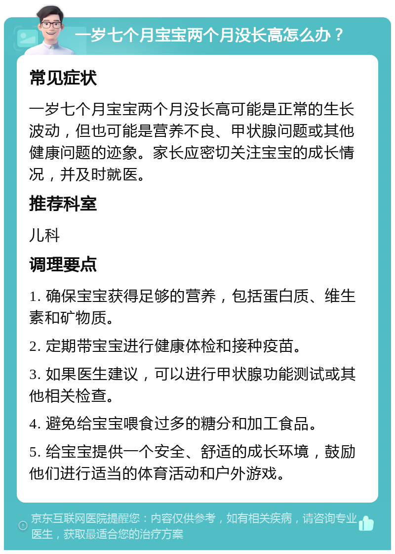 一岁七个月宝宝两个月没长高怎么办？ 常见症状 一岁七个月宝宝两个月没长高可能是正常的生长波动，但也可能是营养不良、甲状腺问题或其他健康问题的迹象。家长应密切关注宝宝的成长情况，并及时就医。 推荐科室 儿科 调理要点 1. 确保宝宝获得足够的营养，包括蛋白质、维生素和矿物质。 2. 定期带宝宝进行健康体检和接种疫苗。 3. 如果医生建议，可以进行甲状腺功能测试或其他相关检查。 4. 避免给宝宝喂食过多的糖分和加工食品。 5. 给宝宝提供一个安全、舒适的成长环境，鼓励他们进行适当的体育活动和户外游戏。