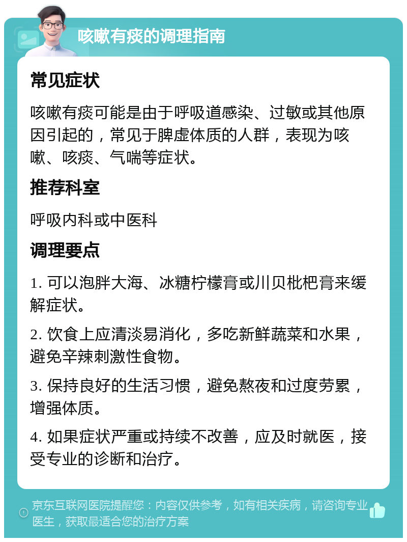 咳嗽有痰的调理指南 常见症状 咳嗽有痰可能是由于呼吸道感染、过敏或其他原因引起的，常见于脾虚体质的人群，表现为咳嗽、咳痰、气喘等症状。 推荐科室 呼吸内科或中医科 调理要点 1. 可以泡胖大海、冰糖柠檬膏或川贝枇杷膏来缓解症状。 2. 饮食上应清淡易消化，多吃新鲜蔬菜和水果，避免辛辣刺激性食物。 3. 保持良好的生活习惯，避免熬夜和过度劳累，增强体质。 4. 如果症状严重或持续不改善，应及时就医，接受专业的诊断和治疗。