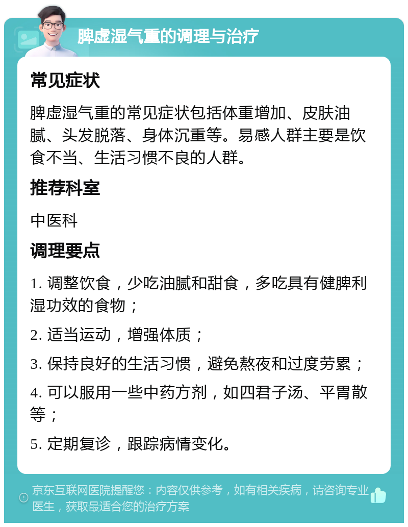 脾虚湿气重的调理与治疗 常见症状 脾虚湿气重的常见症状包括体重增加、皮肤油腻、头发脱落、身体沉重等。易感人群主要是饮食不当、生活习惯不良的人群。 推荐科室 中医科 调理要点 1. 调整饮食，少吃油腻和甜食，多吃具有健脾利湿功效的食物； 2. 适当运动，增强体质； 3. 保持良好的生活习惯，避免熬夜和过度劳累； 4. 可以服用一些中药方剂，如四君子汤、平胃散等； 5. 定期复诊，跟踪病情变化。