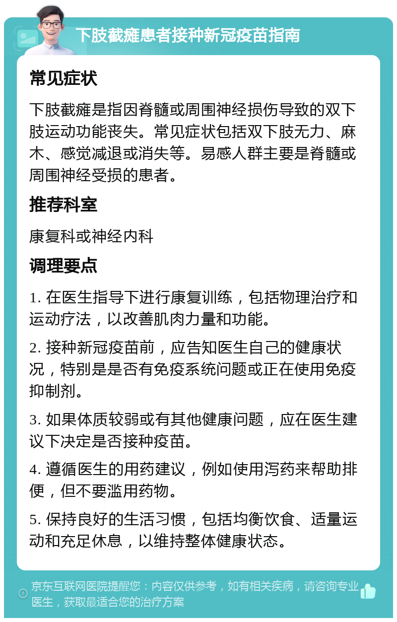 下肢截瘫患者接种新冠疫苗指南 常见症状 下肢截瘫是指因脊髓或周围神经损伤导致的双下肢运动功能丧失。常见症状包括双下肢无力、麻木、感觉减退或消失等。易感人群主要是脊髓或周围神经受损的患者。 推荐科室 康复科或神经内科 调理要点 1. 在医生指导下进行康复训练，包括物理治疗和运动疗法，以改善肌肉力量和功能。 2. 接种新冠疫苗前，应告知医生自己的健康状况，特别是是否有免疫系统问题或正在使用免疫抑制剂。 3. 如果体质较弱或有其他健康问题，应在医生建议下决定是否接种疫苗。 4. 遵循医生的用药建议，例如使用泻药来帮助排便，但不要滥用药物。 5. 保持良好的生活习惯，包括均衡饮食、适量运动和充足休息，以维持整体健康状态。