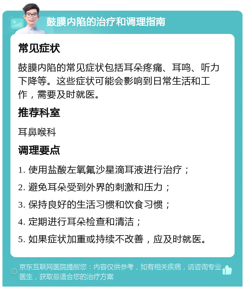 鼓膜内陷的治疗和调理指南 常见症状 鼓膜内陷的常见症状包括耳朵疼痛、耳鸣、听力下降等。这些症状可能会影响到日常生活和工作，需要及时就医。 推荐科室 耳鼻喉科 调理要点 1. 使用盐酸左氧氟沙星滴耳液进行治疗； 2. 避免耳朵受到外界的刺激和压力； 3. 保持良好的生活习惯和饮食习惯； 4. 定期进行耳朵检查和清洁； 5. 如果症状加重或持续不改善，应及时就医。