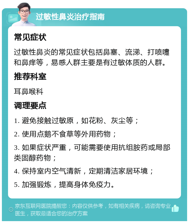 过敏性鼻炎治疗指南 常见症状 过敏性鼻炎的常见症状包括鼻塞、流涕、打喷嚏和鼻痒等，易感人群主要是有过敏体质的人群。 推荐科室 耳鼻喉科 调理要点 1. 避免接触过敏原，如花粉、灰尘等； 2. 使用点鹅不食草等外用药物； 3. 如果症状严重，可能需要使用抗组胺药或局部类固醇药物； 4. 保持室内空气清新，定期清洁家居环境； 5. 加强锻炼，提高身体免疫力。