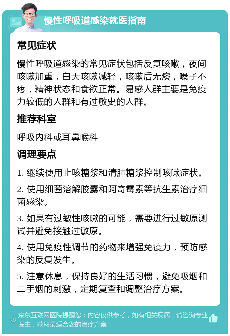 慢性呼吸道感染就医指南 常见症状 慢性呼吸道感染的常见症状包括反复咳嗽，夜间咳嗽加重，白天咳嗽减轻，咳嗽后无痰，嗓子不疼，精神状态和食欲正常。易感人群主要是免疫力较低的人群和有过敏史的人群。 推荐科室 呼吸内科或耳鼻喉科 调理要点 1. 继续使用止咳糖浆和清肺糖浆控制咳嗽症状。 2. 使用细菌溶解胶囊和阿奇霉素等抗生素治疗细菌感染。 3. 如果有过敏性咳嗽的可能，需要进行过敏原测试并避免接触过敏原。 4. 使用免疫性调节的药物来增强免疫力，预防感染的反复发生。 5. 注意休息，保持良好的生活习惯，避免吸烟和二手烟的刺激，定期复查和调整治疗方案。