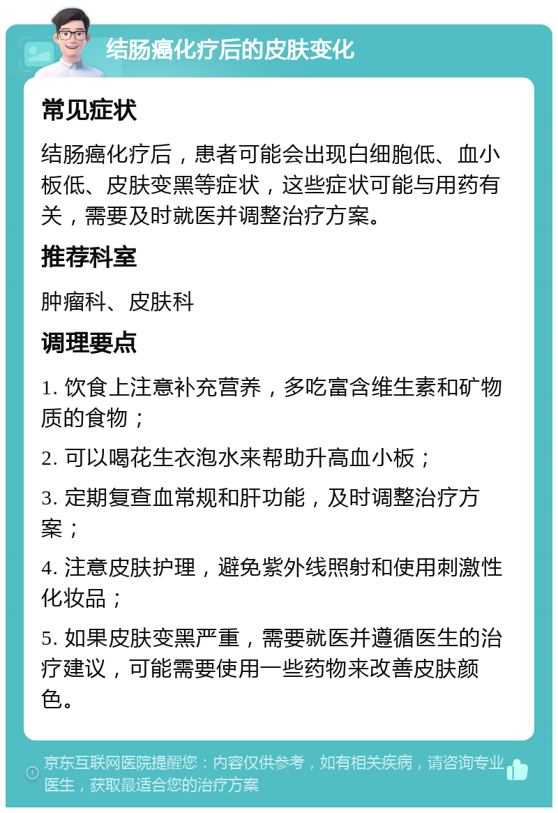 结肠癌化疗后的皮肤变化 常见症状 结肠癌化疗后，患者可能会出现白细胞低、血小板低、皮肤变黑等症状，这些症状可能与用药有关，需要及时就医并调整治疗方案。 推荐科室 肿瘤科、皮肤科 调理要点 1. 饮食上注意补充营养，多吃富含维生素和矿物质的食物； 2. 可以喝花生衣泡水来帮助升高血小板； 3. 定期复查血常规和肝功能，及时调整治疗方案； 4. 注意皮肤护理，避免紫外线照射和使用刺激性化妆品； 5. 如果皮肤变黑严重，需要就医并遵循医生的治疗建议，可能需要使用一些药物来改善皮肤颜色。