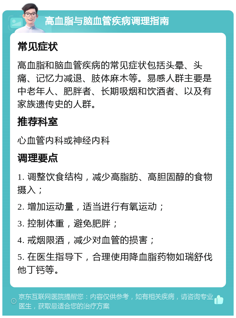 高血脂与脑血管疾病调理指南 常见症状 高血脂和脑血管疾病的常见症状包括头晕、头痛、记忆力减退、肢体麻木等。易感人群主要是中老年人、肥胖者、长期吸烟和饮酒者、以及有家族遗传史的人群。 推荐科室 心血管内科或神经内科 调理要点 1. 调整饮食结构，减少高脂肪、高胆固醇的食物摄入； 2. 增加运动量，适当进行有氧运动； 3. 控制体重，避免肥胖； 4. 戒烟限酒，减少对血管的损害； 5. 在医生指导下，合理使用降血脂药物如瑞舒伐他丁钙等。