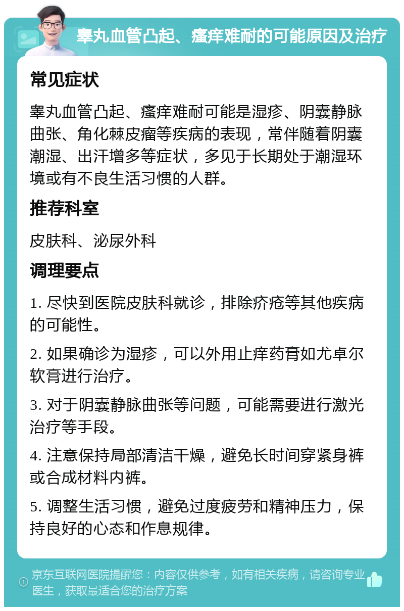 睾丸血管凸起、瘙痒难耐的可能原因及治疗 常见症状 睾丸血管凸起、瘙痒难耐可能是湿疹、阴囊静脉曲张、角化棘皮瘤等疾病的表现，常伴随着阴囊潮湿、出汗增多等症状，多见于长期处于潮湿环境或有不良生活习惯的人群。 推荐科室 皮肤科、泌尿外科 调理要点 1. 尽快到医院皮肤科就诊，排除疥疮等其他疾病的可能性。 2. 如果确诊为湿疹，可以外用止痒药膏如尤卓尔软膏进行治疗。 3. 对于阴囊静脉曲张等问题，可能需要进行激光治疗等手段。 4. 注意保持局部清洁干燥，避免长时间穿紧身裤或合成材料内裤。 5. 调整生活习惯，避免过度疲劳和精神压力，保持良好的心态和作息规律。