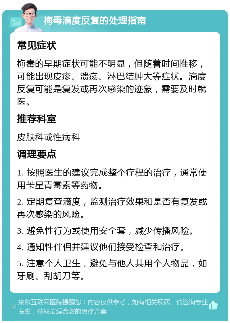 梅毒滴度反复的处理指南 常见症状 梅毒的早期症状可能不明显，但随着时间推移，可能出现皮疹、溃疡、淋巴结肿大等症状。滴度反复可能是复发或再次感染的迹象，需要及时就医。 推荐科室 皮肤科或性病科 调理要点 1. 按照医生的建议完成整个疗程的治疗，通常使用苄星青霉素等药物。 2. 定期复查滴度，监测治疗效果和是否有复发或再次感染的风险。 3. 避免性行为或使用安全套，减少传播风险。 4. 通知性伴侣并建议他们接受检查和治疗。 5. 注意个人卫生，避免与他人共用个人物品，如牙刷、刮胡刀等。