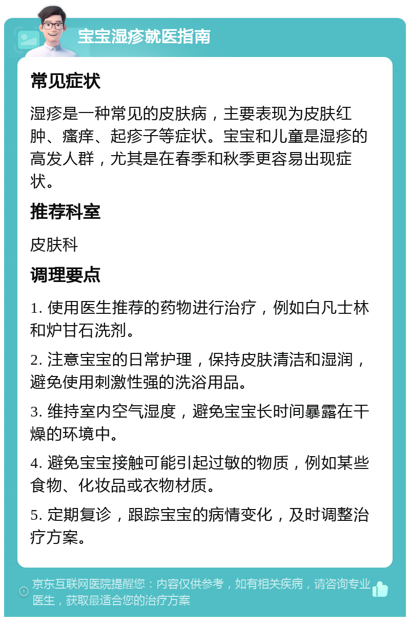 宝宝湿疹就医指南 常见症状 湿疹是一种常见的皮肤病，主要表现为皮肤红肿、瘙痒、起疹子等症状。宝宝和儿童是湿疹的高发人群，尤其是在春季和秋季更容易出现症状。 推荐科室 皮肤科 调理要点 1. 使用医生推荐的药物进行治疗，例如白凡士林和炉甘石洗剂。 2. 注意宝宝的日常护理，保持皮肤清洁和湿润，避免使用刺激性强的洗浴用品。 3. 维持室内空气湿度，避免宝宝长时间暴露在干燥的环境中。 4. 避免宝宝接触可能引起过敏的物质，例如某些食物、化妆品或衣物材质。 5. 定期复诊，跟踪宝宝的病情变化，及时调整治疗方案。