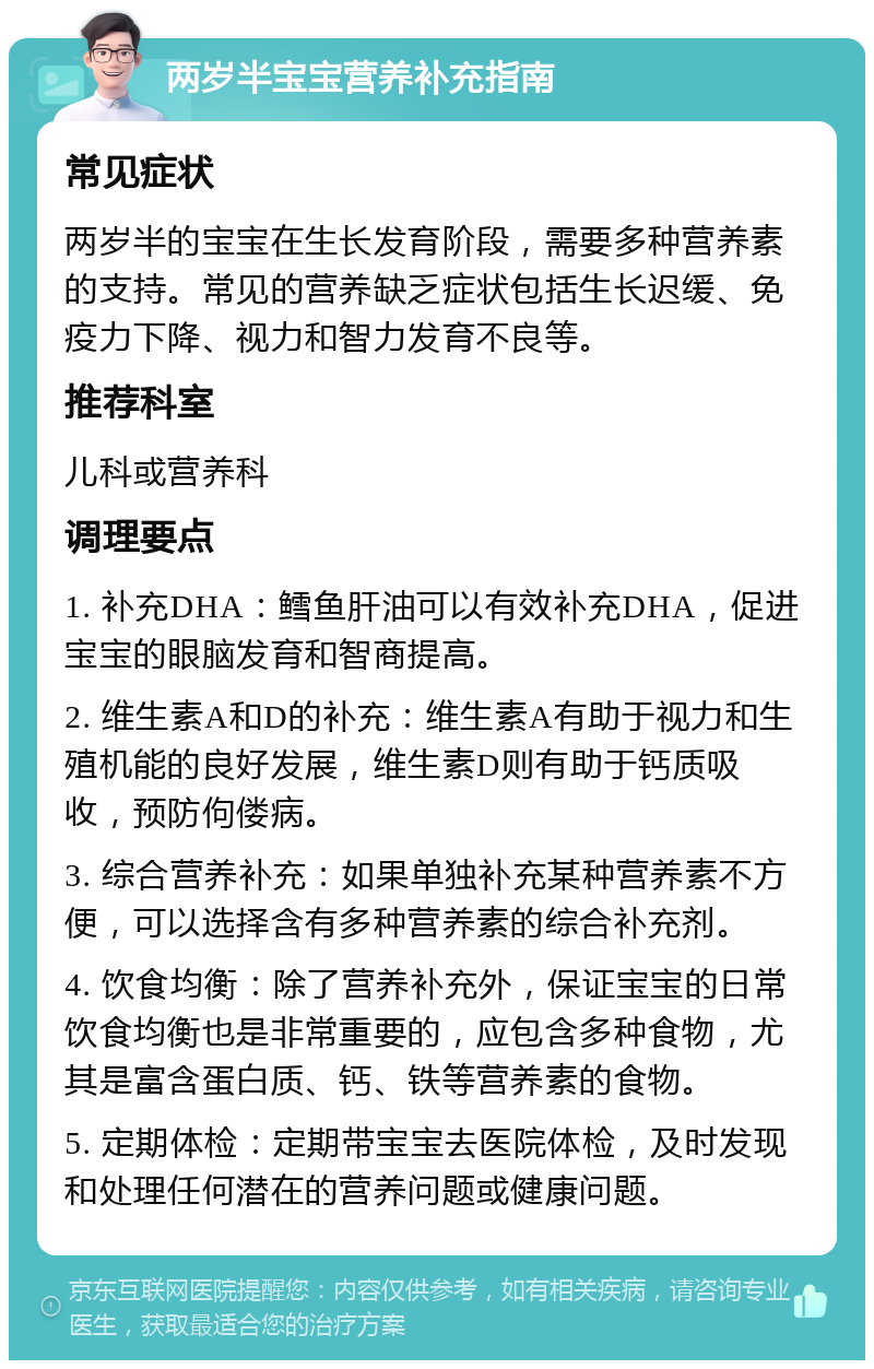 两岁半宝宝营养补充指南 常见症状 两岁半的宝宝在生长发育阶段，需要多种营养素的支持。常见的营养缺乏症状包括生长迟缓、免疫力下降、视力和智力发育不良等。 推荐科室 儿科或营养科 调理要点 1. 补充DHA：鳕鱼肝油可以有效补充DHA，促进宝宝的眼脑发育和智商提高。 2. 维生素A和D的补充：维生素A有助于视力和生殖机能的良好发展，维生素D则有助于钙质吸收，预防佝偻病。 3. 综合营养补充：如果单独补充某种营养素不方便，可以选择含有多种营养素的综合补充剂。 4. 饮食均衡：除了营养补充外，保证宝宝的日常饮食均衡也是非常重要的，应包含多种食物，尤其是富含蛋白质、钙、铁等营养素的食物。 5. 定期体检：定期带宝宝去医院体检，及时发现和处理任何潜在的营养问题或健康问题。