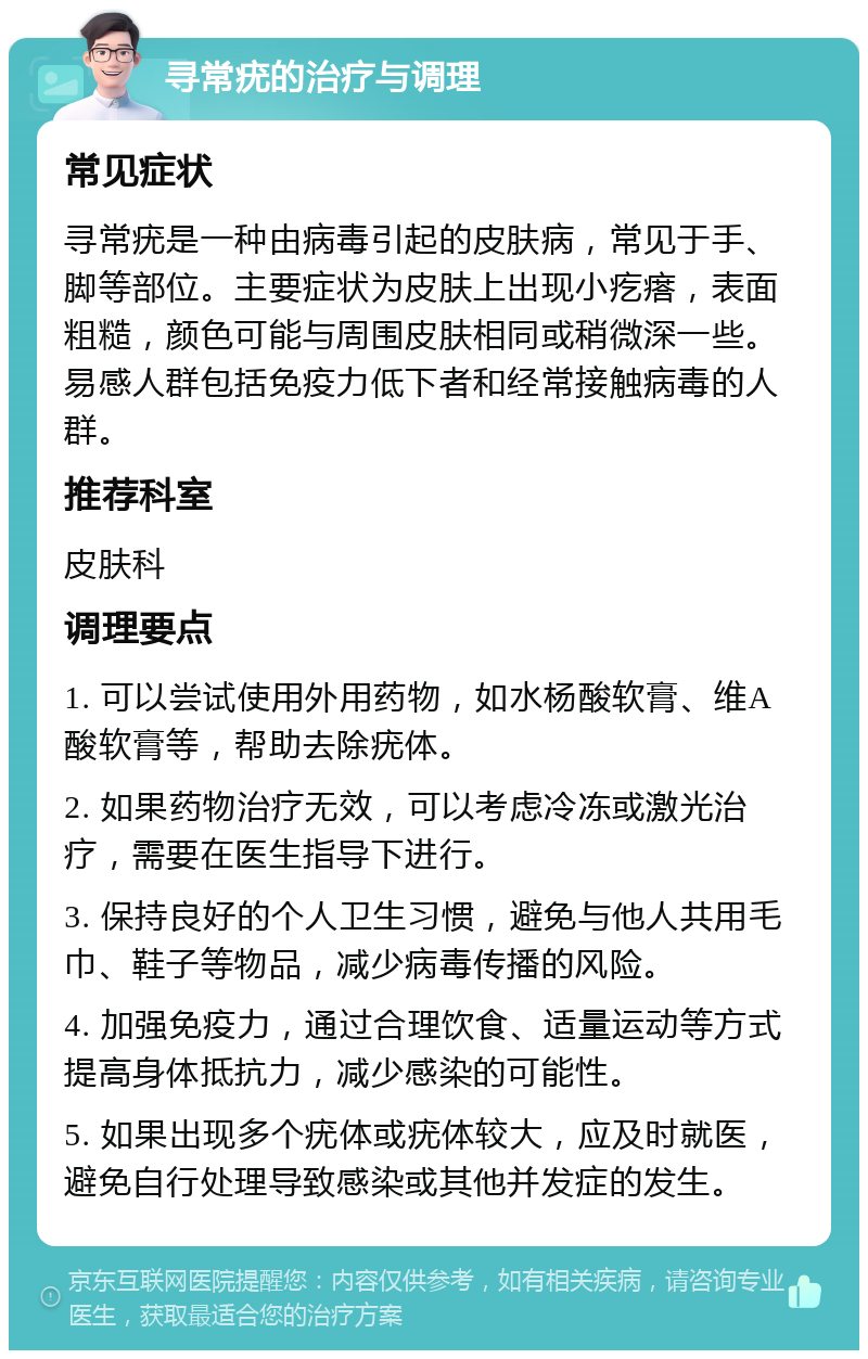 寻常疣的治疗与调理 常见症状 寻常疣是一种由病毒引起的皮肤病，常见于手、脚等部位。主要症状为皮肤上出现小疙瘩，表面粗糙，颜色可能与周围皮肤相同或稍微深一些。易感人群包括免疫力低下者和经常接触病毒的人群。 推荐科室 皮肤科 调理要点 1. 可以尝试使用外用药物，如水杨酸软膏、维A酸软膏等，帮助去除疣体。 2. 如果药物治疗无效，可以考虑冷冻或激光治疗，需要在医生指导下进行。 3. 保持良好的个人卫生习惯，避免与他人共用毛巾、鞋子等物品，减少病毒传播的风险。 4. 加强免疫力，通过合理饮食、适量运动等方式提高身体抵抗力，减少感染的可能性。 5. 如果出现多个疣体或疣体较大，应及时就医，避免自行处理导致感染或其他并发症的发生。