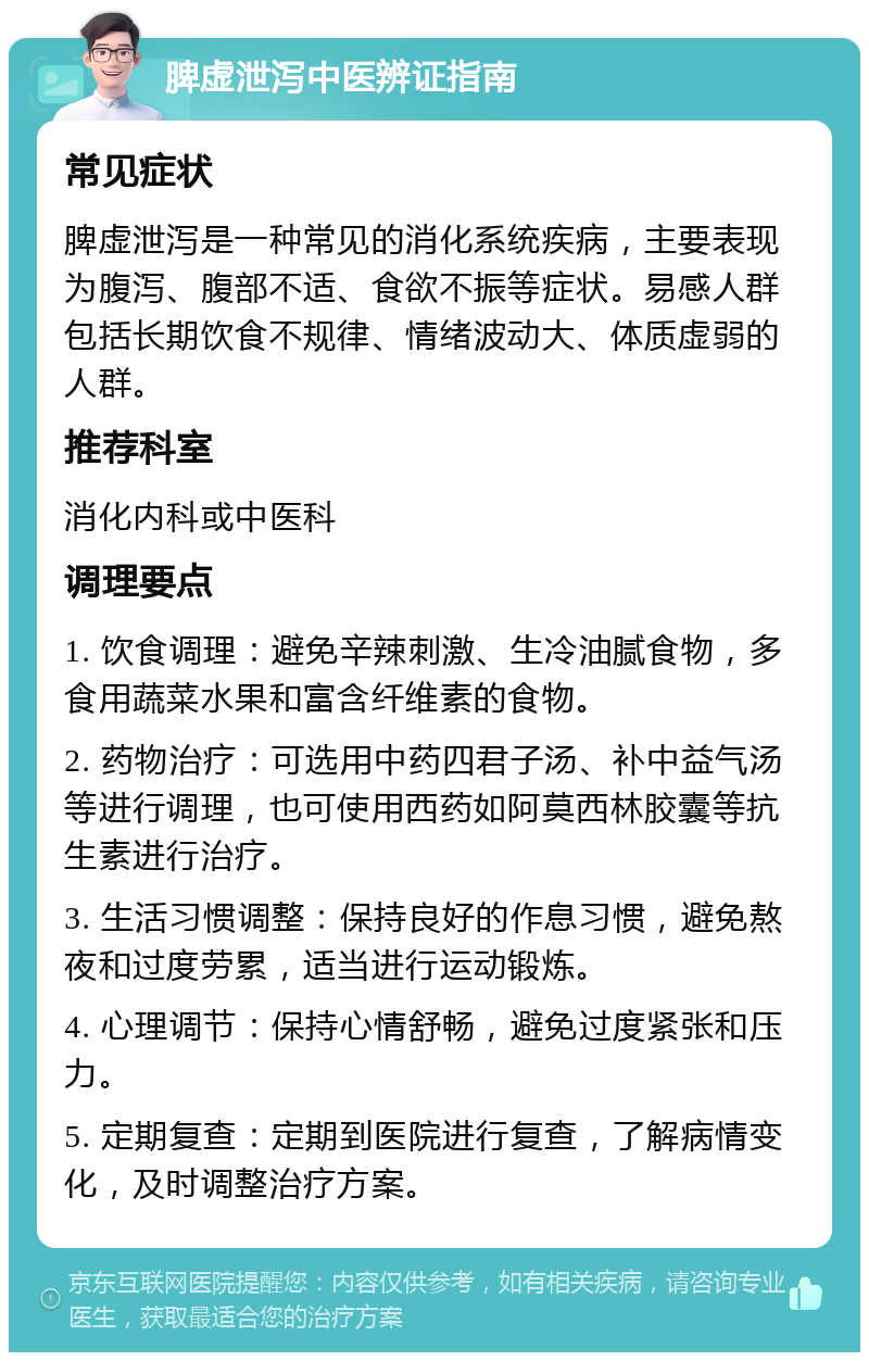 脾虚泄泻中医辨证指南 常见症状 脾虚泄泻是一种常见的消化系统疾病，主要表现为腹泻、腹部不适、食欲不振等症状。易感人群包括长期饮食不规律、情绪波动大、体质虚弱的人群。 推荐科室 消化内科或中医科 调理要点 1. 饮食调理：避免辛辣刺激、生冷油腻食物，多食用蔬菜水果和富含纤维素的食物。 2. 药物治疗：可选用中药四君子汤、补中益气汤等进行调理，也可使用西药如阿莫西林胶囊等抗生素进行治疗。 3. 生活习惯调整：保持良好的作息习惯，避免熬夜和过度劳累，适当进行运动锻炼。 4. 心理调节：保持心情舒畅，避免过度紧张和压力。 5. 定期复查：定期到医院进行复查，了解病情变化，及时调整治疗方案。