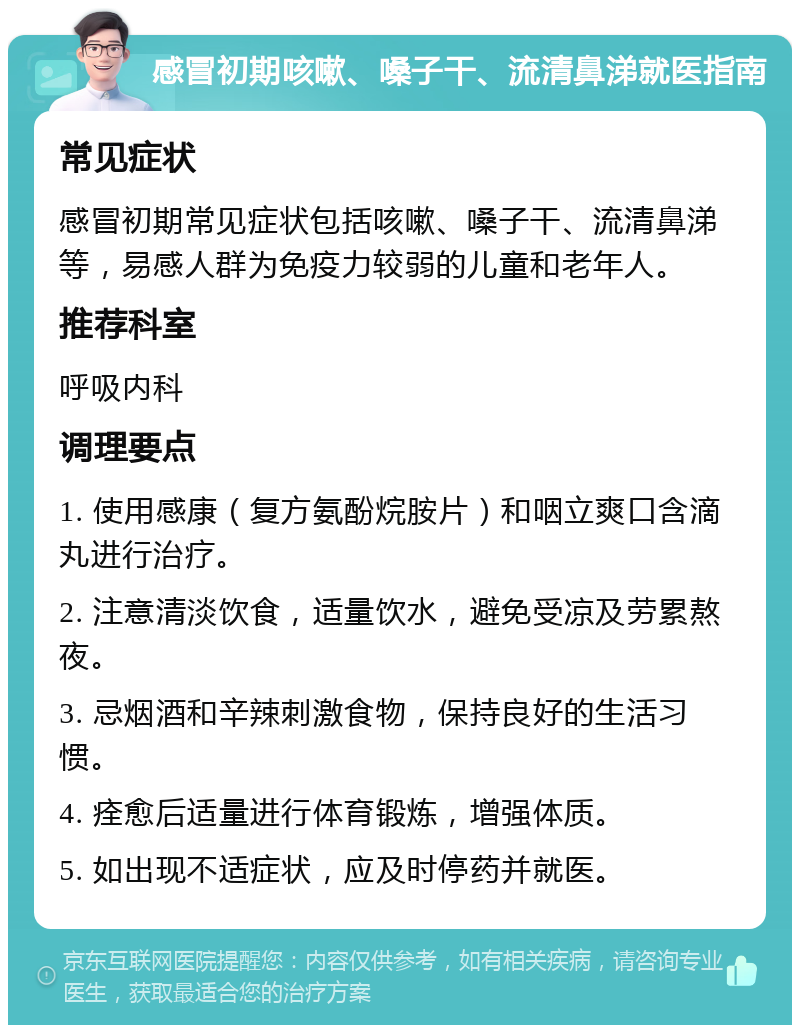 感冒初期咳嗽、嗓子干、流清鼻涕就医指南 常见症状 感冒初期常见症状包括咳嗽、嗓子干、流清鼻涕等，易感人群为免疫力较弱的儿童和老年人。 推荐科室 呼吸内科 调理要点 1. 使用感康（复方氨酚烷胺片）和咽立爽口含滴丸进行治疗。 2. 注意清淡饮食，适量饮水，避免受凉及劳累熬夜。 3. 忌烟酒和辛辣刺激食物，保持良好的生活习惯。 4. 痊愈后适量进行体育锻炼，增强体质。 5. 如出现不适症状，应及时停药并就医。