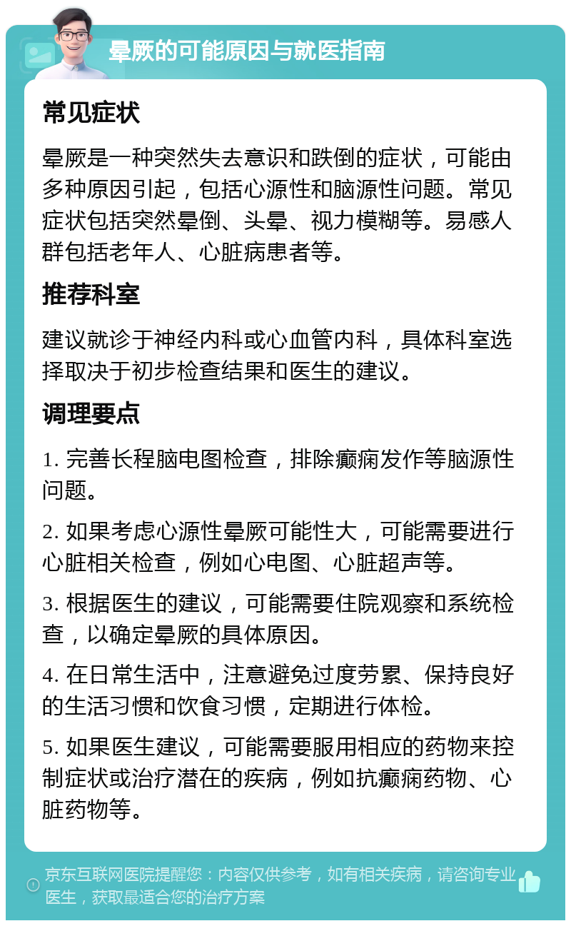 晕厥的可能原因与就医指南 常见症状 晕厥是一种突然失去意识和跌倒的症状，可能由多种原因引起，包括心源性和脑源性问题。常见症状包括突然晕倒、头晕、视力模糊等。易感人群包括老年人、心脏病患者等。 推荐科室 建议就诊于神经内科或心血管内科，具体科室选择取决于初步检查结果和医生的建议。 调理要点 1. 完善长程脑电图检查，排除癫痫发作等脑源性问题。 2. 如果考虑心源性晕厥可能性大，可能需要进行心脏相关检查，例如心电图、心脏超声等。 3. 根据医生的建议，可能需要住院观察和系统检查，以确定晕厥的具体原因。 4. 在日常生活中，注意避免过度劳累、保持良好的生活习惯和饮食习惯，定期进行体检。 5. 如果医生建议，可能需要服用相应的药物来控制症状或治疗潜在的疾病，例如抗癫痫药物、心脏药物等。