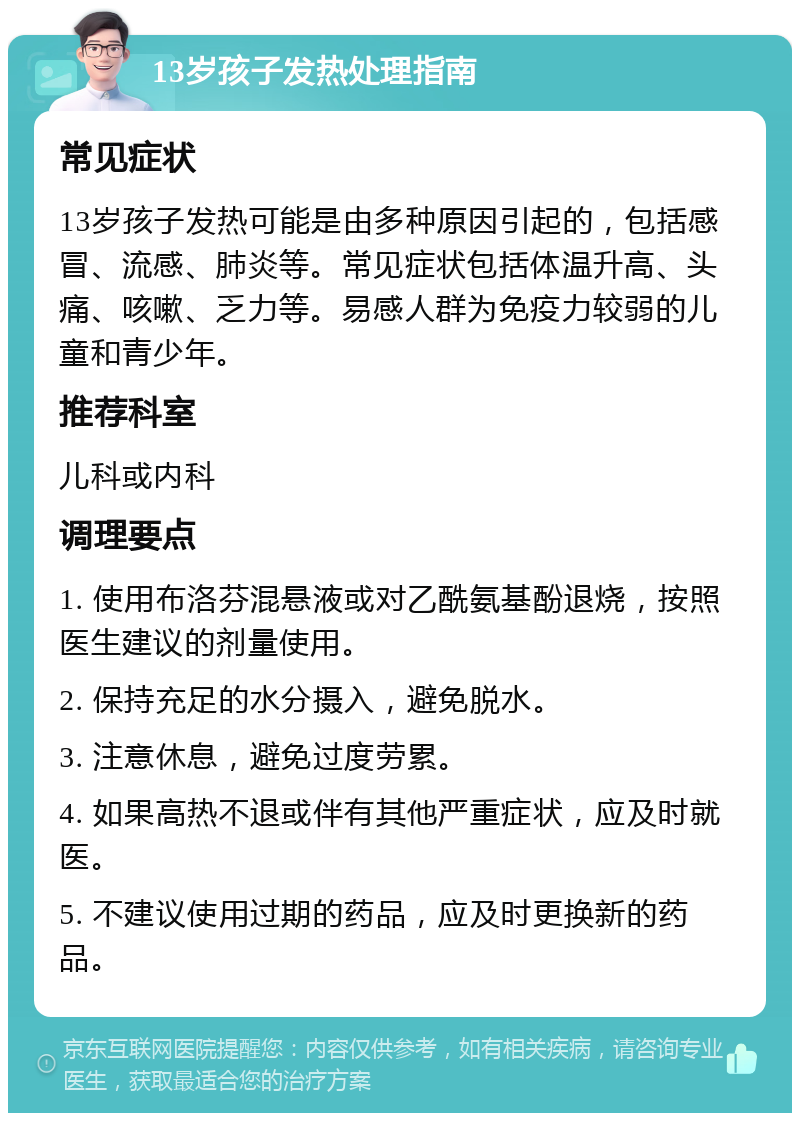 13岁孩子发热处理指南 常见症状 13岁孩子发热可能是由多种原因引起的，包括感冒、流感、肺炎等。常见症状包括体温升高、头痛、咳嗽、乏力等。易感人群为免疫力较弱的儿童和青少年。 推荐科室 儿科或内科 调理要点 1. 使用布洛芬混悬液或对乙酰氨基酚退烧，按照医生建议的剂量使用。 2. 保持充足的水分摄入，避免脱水。 3. 注意休息，避免过度劳累。 4. 如果高热不退或伴有其他严重症状，应及时就医。 5. 不建议使用过期的药品，应及时更换新的药品。