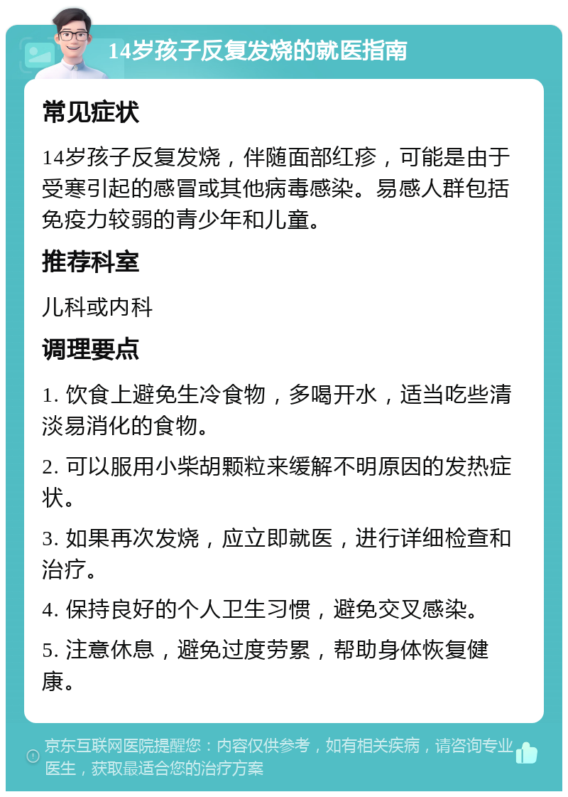 14岁孩子反复发烧的就医指南 常见症状 14岁孩子反复发烧，伴随面部红疹，可能是由于受寒引起的感冒或其他病毒感染。易感人群包括免疫力较弱的青少年和儿童。 推荐科室 儿科或内科 调理要点 1. 饮食上避免生冷食物，多喝开水，适当吃些清淡易消化的食物。 2. 可以服用小柴胡颗粒来缓解不明原因的发热症状。 3. 如果再次发烧，应立即就医，进行详细检查和治疗。 4. 保持良好的个人卫生习惯，避免交叉感染。 5. 注意休息，避免过度劳累，帮助身体恢复健康。