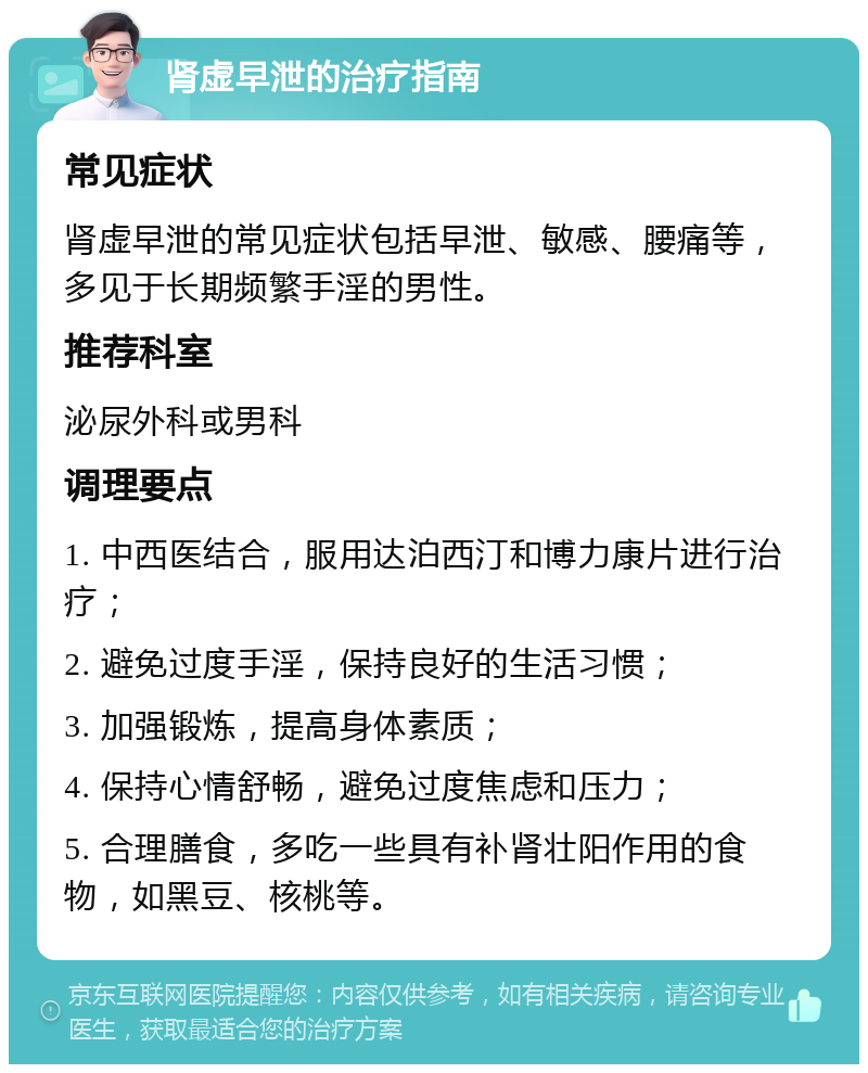 肾虚早泄的治疗指南 常见症状 肾虚早泄的常见症状包括早泄、敏感、腰痛等，多见于长期频繁手淫的男性。 推荐科室 泌尿外科或男科 调理要点 1. 中西医结合，服用达泊西汀和博力康片进行治疗； 2. 避免过度手淫，保持良好的生活习惯； 3. 加强锻炼，提高身体素质； 4. 保持心情舒畅，避免过度焦虑和压力； 5. 合理膳食，多吃一些具有补肾壮阳作用的食物，如黑豆、核桃等。