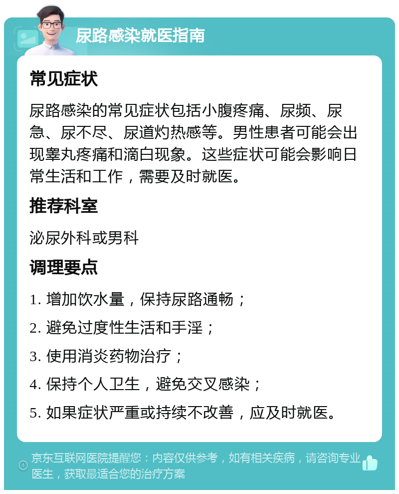 尿路感染就医指南 常见症状 尿路感染的常见症状包括小腹疼痛、尿频、尿急、尿不尽、尿道灼热感等。男性患者可能会出现睾丸疼痛和滴白现象。这些症状可能会影响日常生活和工作，需要及时就医。 推荐科室 泌尿外科或男科 调理要点 1. 增加饮水量，保持尿路通畅； 2. 避免过度性生活和手淫； 3. 使用消炎药物治疗； 4. 保持个人卫生，避免交叉感染； 5. 如果症状严重或持续不改善，应及时就医。