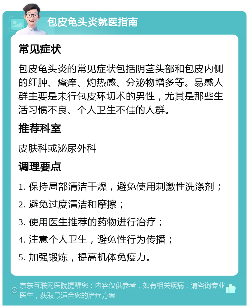 包皮龟头炎就医指南 常见症状 包皮龟头炎的常见症状包括阴茎头部和包皮内侧的红肿、瘙痒、灼热感、分泌物增多等。易感人群主要是未行包皮环切术的男性，尤其是那些生活习惯不良、个人卫生不佳的人群。 推荐科室 皮肤科或泌尿外科 调理要点 1. 保持局部清洁干燥，避免使用刺激性洗涤剂； 2. 避免过度清洁和摩擦； 3. 使用医生推荐的药物进行治疗； 4. 注意个人卫生，避免性行为传播； 5. 加强锻炼，提高机体免疫力。