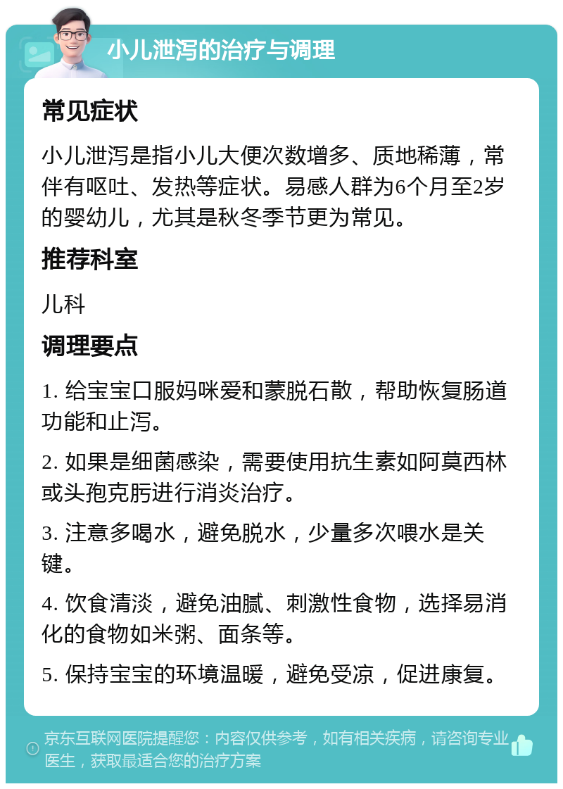 小儿泄泻的治疗与调理 常见症状 小儿泄泻是指小儿大便次数增多、质地稀薄，常伴有呕吐、发热等症状。易感人群为6个月至2岁的婴幼儿，尤其是秋冬季节更为常见。 推荐科室 儿科 调理要点 1. 给宝宝口服妈咪爱和蒙脱石散，帮助恢复肠道功能和止泻。 2. 如果是细菌感染，需要使用抗生素如阿莫西林或头孢克肟进行消炎治疗。 3. 注意多喝水，避免脱水，少量多次喂水是关键。 4. 饮食清淡，避免油腻、刺激性食物，选择易消化的食物如米粥、面条等。 5. 保持宝宝的环境温暖，避免受凉，促进康复。