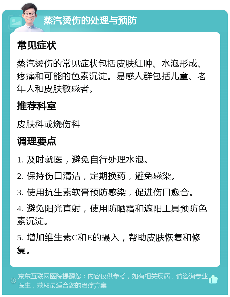 蒸汽烫伤的处理与预防 常见症状 蒸汽烫伤的常见症状包括皮肤红肿、水泡形成、疼痛和可能的色素沉淀。易感人群包括儿童、老年人和皮肤敏感者。 推荐科室 皮肤科或烧伤科 调理要点 1. 及时就医，避免自行处理水泡。 2. 保持伤口清洁，定期换药，避免感染。 3. 使用抗生素软膏预防感染，促进伤口愈合。 4. 避免阳光直射，使用防晒霜和遮阳工具预防色素沉淀。 5. 增加维生素C和E的摄入，帮助皮肤恢复和修复。