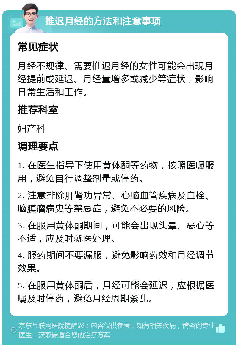 推迟月经的方法和注意事项 常见症状 月经不规律、需要推迟月经的女性可能会出现月经提前或延迟、月经量增多或减少等症状，影响日常生活和工作。 推荐科室 妇产科 调理要点 1. 在医生指导下使用黄体酮等药物，按照医嘱服用，避免自行调整剂量或停药。 2. 注意排除肝肾功异常、心脑血管疾病及血栓、脑膜瘤病史等禁忌症，避免不必要的风险。 3. 在服用黄体酮期间，可能会出现头晕、恶心等不适，应及时就医处理。 4. 服药期间不要漏服，避免影响药效和月经调节效果。 5. 在服用黄体酮后，月经可能会延迟，应根据医嘱及时停药，避免月经周期紊乱。