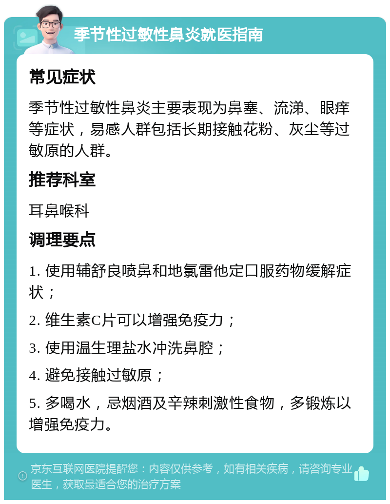 季节性过敏性鼻炎就医指南 常见症状 季节性过敏性鼻炎主要表现为鼻塞、流涕、眼痒等症状，易感人群包括长期接触花粉、灰尘等过敏原的人群。 推荐科室 耳鼻喉科 调理要点 1. 使用辅舒良喷鼻和地氯雷他定口服药物缓解症状； 2. 维生素C片可以增强免疫力； 3. 使用温生理盐水冲洗鼻腔； 4. 避免接触过敏原； 5. 多喝水，忌烟酒及辛辣刺激性食物，多锻炼以增强免疫力。