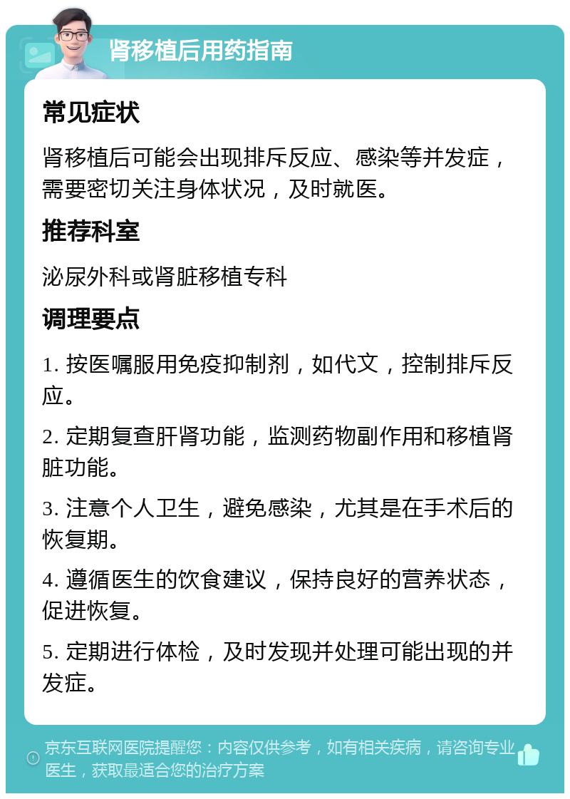 肾移植后用药指南 常见症状 肾移植后可能会出现排斥反应、感染等并发症，需要密切关注身体状况，及时就医。 推荐科室 泌尿外科或肾脏移植专科 调理要点 1. 按医嘱服用免疫抑制剂，如代文，控制排斥反应。 2. 定期复查肝肾功能，监测药物副作用和移植肾脏功能。 3. 注意个人卫生，避免感染，尤其是在手术后的恢复期。 4. 遵循医生的饮食建议，保持良好的营养状态，促进恢复。 5. 定期进行体检，及时发现并处理可能出现的并发症。