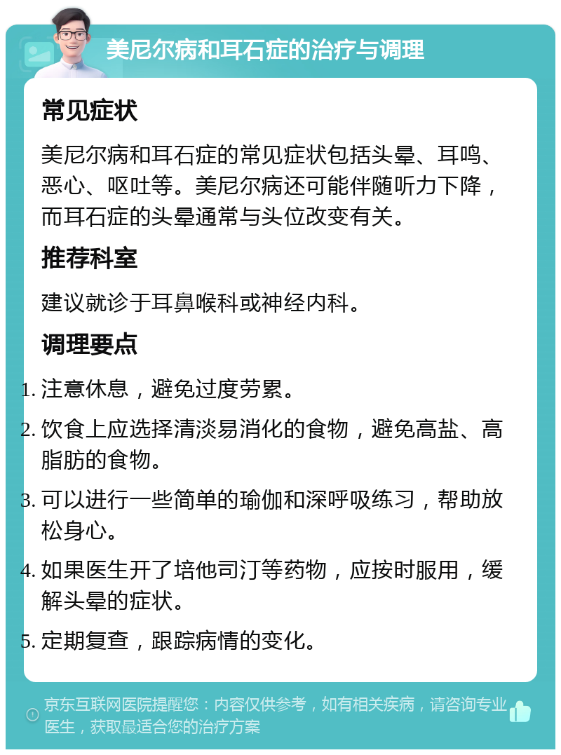 美尼尔病和耳石症的治疗与调理 常见症状 美尼尔病和耳石症的常见症状包括头晕、耳鸣、恶心、呕吐等。美尼尔病还可能伴随听力下降，而耳石症的头晕通常与头位改变有关。 推荐科室 建议就诊于耳鼻喉科或神经内科。 调理要点 注意休息，避免过度劳累。 饮食上应选择清淡易消化的食物，避免高盐、高脂肪的食物。 可以进行一些简单的瑜伽和深呼吸练习，帮助放松身心。 如果医生开了培他司汀等药物，应按时服用，缓解头晕的症状。 定期复查，跟踪病情的变化。