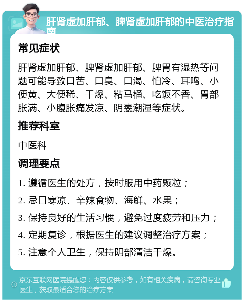 肝肾虚加肝郁、脾肾虚加肝郁的中医治疗指南 常见症状 肝肾虚加肝郁、脾肾虚加肝郁、脾胃有湿热等问题可能导致口苦、口臭、口渴、怕冷、耳鸣、小便黄、大便稀、干燥、粘马桶、吃饭不香、胃部胀满、小腹胀痛发凉、阴囊潮湿等症状。 推荐科室 中医科 调理要点 1. 遵循医生的处方，按时服用中药颗粒； 2. 忌口寒凉、辛辣食物、海鲜、水果； 3. 保持良好的生活习惯，避免过度疲劳和压力； 4. 定期复诊，根据医生的建议调整治疗方案； 5. 注意个人卫生，保持阴部清洁干燥。