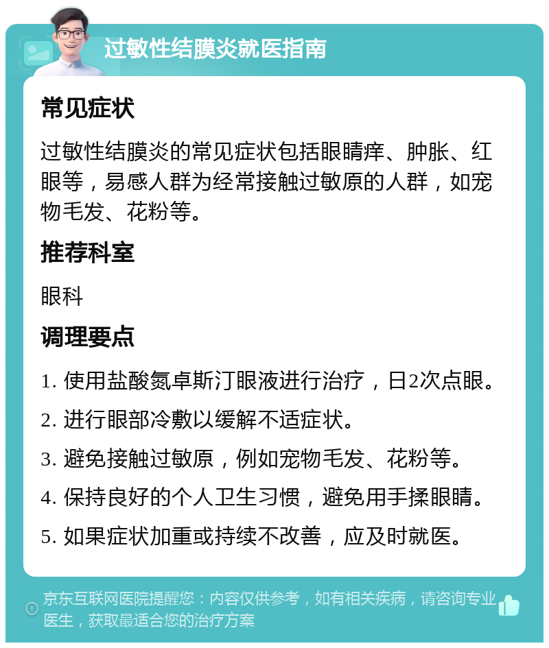 过敏性结膜炎就医指南 常见症状 过敏性结膜炎的常见症状包括眼睛痒、肿胀、红眼等，易感人群为经常接触过敏原的人群，如宠物毛发、花粉等。 推荐科室 眼科 调理要点 1. 使用盐酸氮卓斯汀眼液进行治疗，日2次点眼。 2. 进行眼部冷敷以缓解不适症状。 3. 避免接触过敏原，例如宠物毛发、花粉等。 4. 保持良好的个人卫生习惯，避免用手揉眼睛。 5. 如果症状加重或持续不改善，应及时就医。