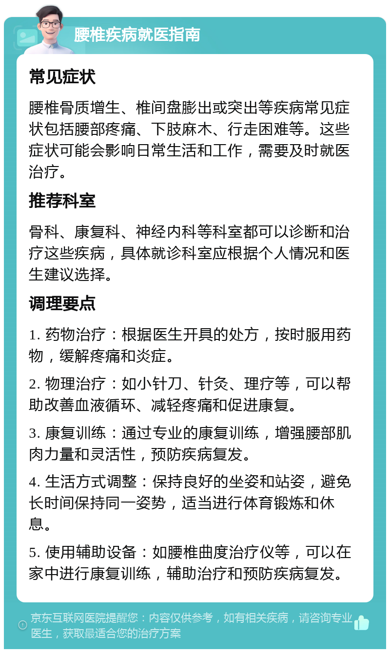 腰椎疾病就医指南 常见症状 腰椎骨质增生、椎间盘膨出或突出等疾病常见症状包括腰部疼痛、下肢麻木、行走困难等。这些症状可能会影响日常生活和工作，需要及时就医治疗。 推荐科室 骨科、康复科、神经内科等科室都可以诊断和治疗这些疾病，具体就诊科室应根据个人情况和医生建议选择。 调理要点 1. 药物治疗：根据医生开具的处方，按时服用药物，缓解疼痛和炎症。 2. 物理治疗：如小针刀、针灸、理疗等，可以帮助改善血液循环、减轻疼痛和促进康复。 3. 康复训练：通过专业的康复训练，增强腰部肌肉力量和灵活性，预防疾病复发。 4. 生活方式调整：保持良好的坐姿和站姿，避免长时间保持同一姿势，适当进行体育锻炼和休息。 5. 使用辅助设备：如腰椎曲度治疗仪等，可以在家中进行康复训练，辅助治疗和预防疾病复发。