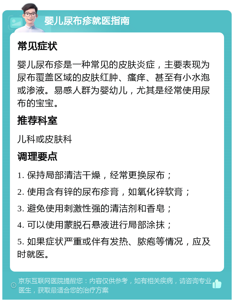 婴儿尿布疹就医指南 常见症状 婴儿尿布疹是一种常见的皮肤炎症，主要表现为尿布覆盖区域的皮肤红肿、瘙痒、甚至有小水泡或渗液。易感人群为婴幼儿，尤其是经常使用尿布的宝宝。 推荐科室 儿科或皮肤科 调理要点 1. 保持局部清洁干燥，经常更换尿布； 2. 使用含有锌的尿布疹膏，如氧化锌软膏； 3. 避免使用刺激性强的清洁剂和香皂； 4. 可以使用蒙脱石悬液进行局部涂抹； 5. 如果症状严重或伴有发热、脓疱等情况，应及时就医。