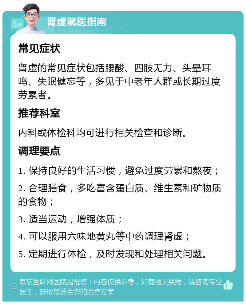 肾虚就医指南 常见症状 肾虚的常见症状包括腰酸、四肢无力、头晕耳鸣、失眠健忘等，多见于中老年人群或长期过度劳累者。 推荐科室 内科或体检科均可进行相关检查和诊断。 调理要点 1. 保持良好的生活习惯，避免过度劳累和熬夜； 2. 合理膳食，多吃富含蛋白质、维生素和矿物质的食物； 3. 适当运动，增强体质； 4. 可以服用六味地黄丸等中药调理肾虚； 5. 定期进行体检，及时发现和处理相关问题。