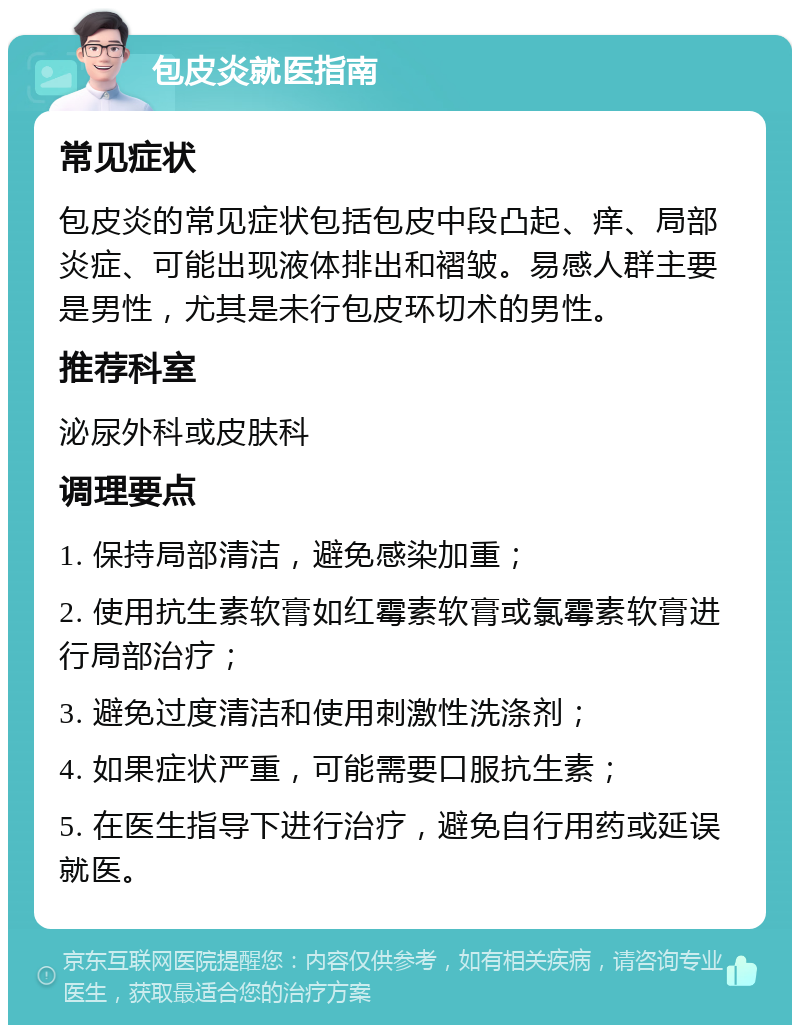 包皮炎就医指南 常见症状 包皮炎的常见症状包括包皮中段凸起、痒、局部炎症、可能出现液体排出和褶皱。易感人群主要是男性，尤其是未行包皮环切术的男性。 推荐科室 泌尿外科或皮肤科 调理要点 1. 保持局部清洁，避免感染加重； 2. 使用抗生素软膏如红霉素软膏或氯霉素软膏进行局部治疗； 3. 避免过度清洁和使用刺激性洗涤剂； 4. 如果症状严重，可能需要口服抗生素； 5. 在医生指导下进行治疗，避免自行用药或延误就医。