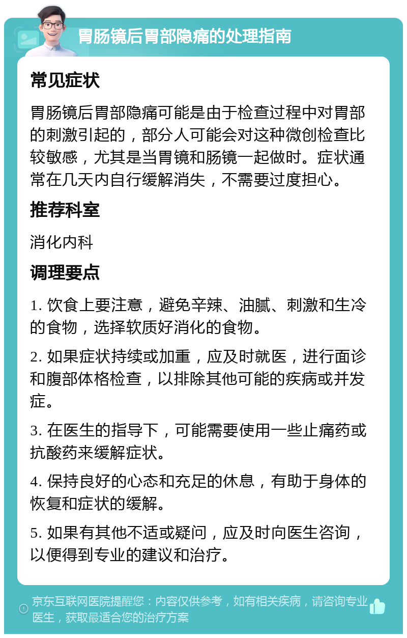 胃肠镜后胃部隐痛的处理指南 常见症状 胃肠镜后胃部隐痛可能是由于检查过程中对胃部的刺激引起的，部分人可能会对这种微创检查比较敏感，尤其是当胃镜和肠镜一起做时。症状通常在几天内自行缓解消失，不需要过度担心。 推荐科室 消化内科 调理要点 1. 饮食上要注意，避免辛辣、油腻、刺激和生冷的食物，选择软质好消化的食物。 2. 如果症状持续或加重，应及时就医，进行面诊和腹部体格检查，以排除其他可能的疾病或并发症。 3. 在医生的指导下，可能需要使用一些止痛药或抗酸药来缓解症状。 4. 保持良好的心态和充足的休息，有助于身体的恢复和症状的缓解。 5. 如果有其他不适或疑问，应及时向医生咨询，以便得到专业的建议和治疗。