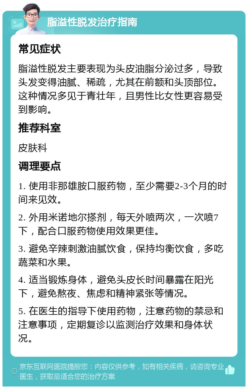 脂溢性脱发治疗指南 常见症状 脂溢性脱发主要表现为头皮油脂分泌过多，导致头发变得油腻、稀疏，尤其在前额和头顶部位。这种情况多见于青壮年，且男性比女性更容易受到影响。 推荐科室 皮肤科 调理要点 1. 使用非那雄胺口服药物，至少需要2-3个月的时间来见效。 2. 外用米诺地尔搽剂，每天外喷两次，一次喷7下，配合口服药物使用效果更佳。 3. 避免辛辣刺激油腻饮食，保持均衡饮食，多吃蔬菜和水果。 4. 适当锻炼身体，避免头皮长时间暴露在阳光下，避免熬夜、焦虑和精神紧张等情况。 5. 在医生的指导下使用药物，注意药物的禁忌和注意事项，定期复诊以监测治疗效果和身体状况。