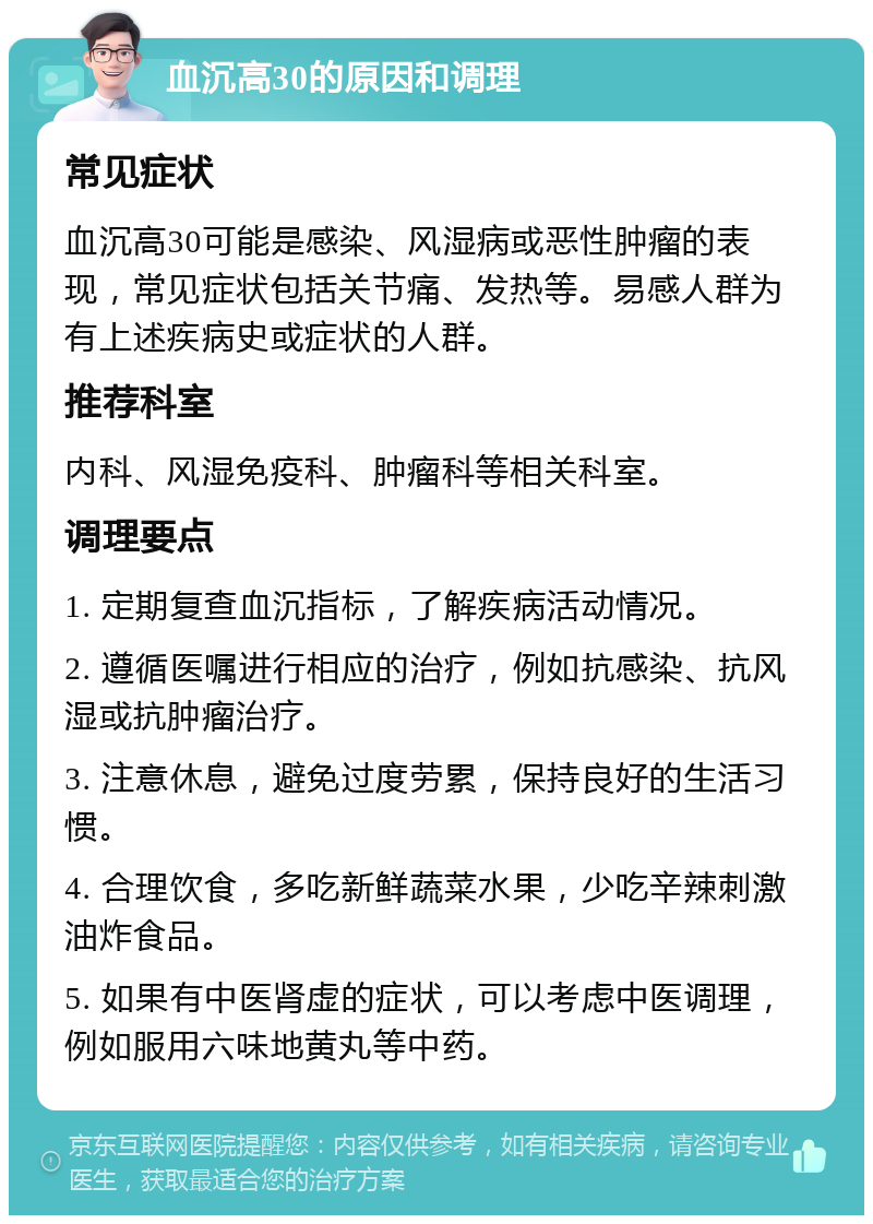 血沉高30的原因和调理 常见症状 血沉高30可能是感染、风湿病或恶性肿瘤的表现，常见症状包括关节痛、发热等。易感人群为有上述疾病史或症状的人群。 推荐科室 内科、风湿免疫科、肿瘤科等相关科室。 调理要点 1. 定期复查血沉指标，了解疾病活动情况。 2. 遵循医嘱进行相应的治疗，例如抗感染、抗风湿或抗肿瘤治疗。 3. 注意休息，避免过度劳累，保持良好的生活习惯。 4. 合理饮食，多吃新鲜蔬菜水果，少吃辛辣刺激油炸食品。 5. 如果有中医肾虚的症状，可以考虑中医调理，例如服用六味地黄丸等中药。