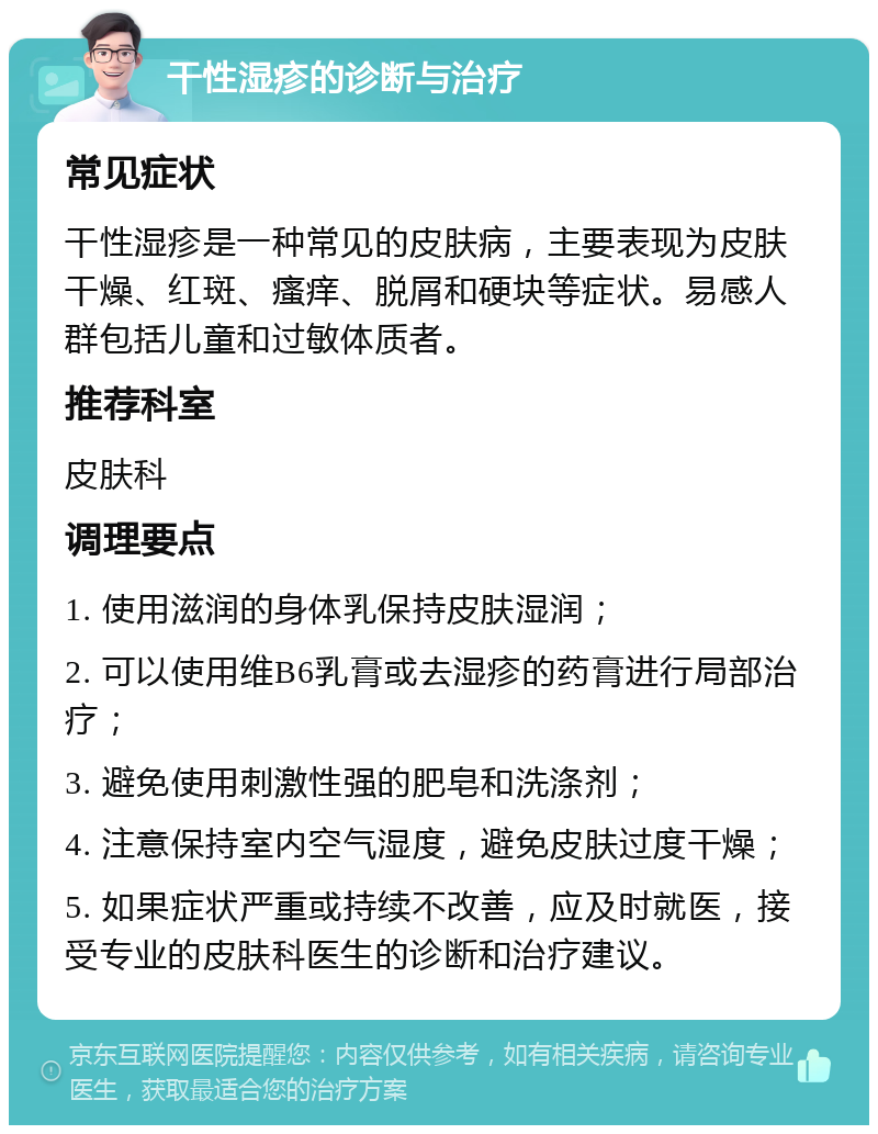 干性湿疹的诊断与治疗 常见症状 干性湿疹是一种常见的皮肤病，主要表现为皮肤干燥、红斑、瘙痒、脱屑和硬块等症状。易感人群包括儿童和过敏体质者。 推荐科室 皮肤科 调理要点 1. 使用滋润的身体乳保持皮肤湿润； 2. 可以使用维B6乳膏或去湿疹的药膏进行局部治疗； 3. 避免使用刺激性强的肥皂和洗涤剂； 4. 注意保持室内空气湿度，避免皮肤过度干燥； 5. 如果症状严重或持续不改善，应及时就医，接受专业的皮肤科医生的诊断和治疗建议。