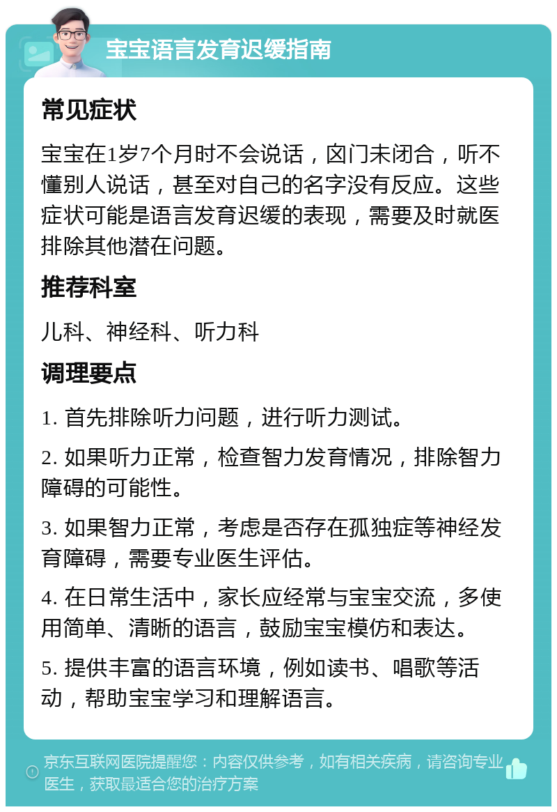 宝宝语言发育迟缓指南 常见症状 宝宝在1岁7个月时不会说话，囟门未闭合，听不懂别人说话，甚至对自己的名字没有反应。这些症状可能是语言发育迟缓的表现，需要及时就医排除其他潜在问题。 推荐科室 儿科、神经科、听力科 调理要点 1. 首先排除听力问题，进行听力测试。 2. 如果听力正常，检查智力发育情况，排除智力障碍的可能性。 3. 如果智力正常，考虑是否存在孤独症等神经发育障碍，需要专业医生评估。 4. 在日常生活中，家长应经常与宝宝交流，多使用简单、清晰的语言，鼓励宝宝模仿和表达。 5. 提供丰富的语言环境，例如读书、唱歌等活动，帮助宝宝学习和理解语言。