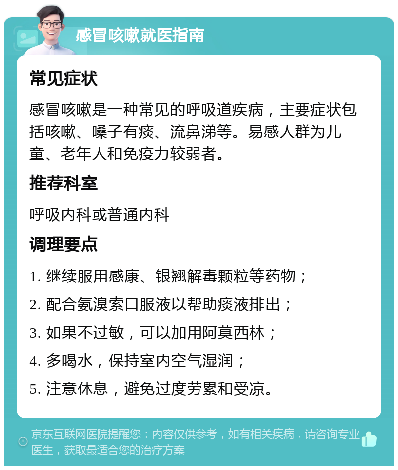 感冒咳嗽就医指南 常见症状 感冒咳嗽是一种常见的呼吸道疾病，主要症状包括咳嗽、嗓子有痰、流鼻涕等。易感人群为儿童、老年人和免疫力较弱者。 推荐科室 呼吸内科或普通内科 调理要点 1. 继续服用感康、银翘解毒颗粒等药物； 2. 配合氨溴索口服液以帮助痰液排出； 3. 如果不过敏，可以加用阿莫西林； 4. 多喝水，保持室内空气湿润； 5. 注意休息，避免过度劳累和受凉。