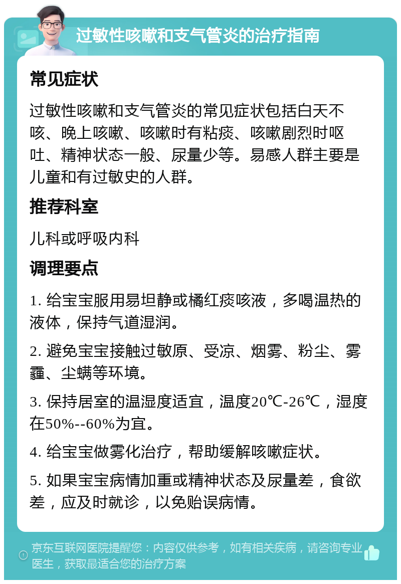 过敏性咳嗽和支气管炎的治疗指南 常见症状 过敏性咳嗽和支气管炎的常见症状包括白天不咳、晚上咳嗽、咳嗽时有粘痰、咳嗽剧烈时呕吐、精神状态一般、尿量少等。易感人群主要是儿童和有过敏史的人群。 推荐科室 儿科或呼吸内科 调理要点 1. 给宝宝服用易坦静或橘红痰咳液，多喝温热的液体，保持气道湿润。 2. 避免宝宝接触过敏原、受凉、烟雾、粉尘、雾霾、尘螨等环境。 3. 保持居室的温湿度适宜，温度20℃-26℃，湿度在50%--60%为宜。 4. 给宝宝做雾化治疗，帮助缓解咳嗽症状。 5. 如果宝宝病情加重或精神状态及尿量差，食欲差，应及时就诊，以免贻误病情。