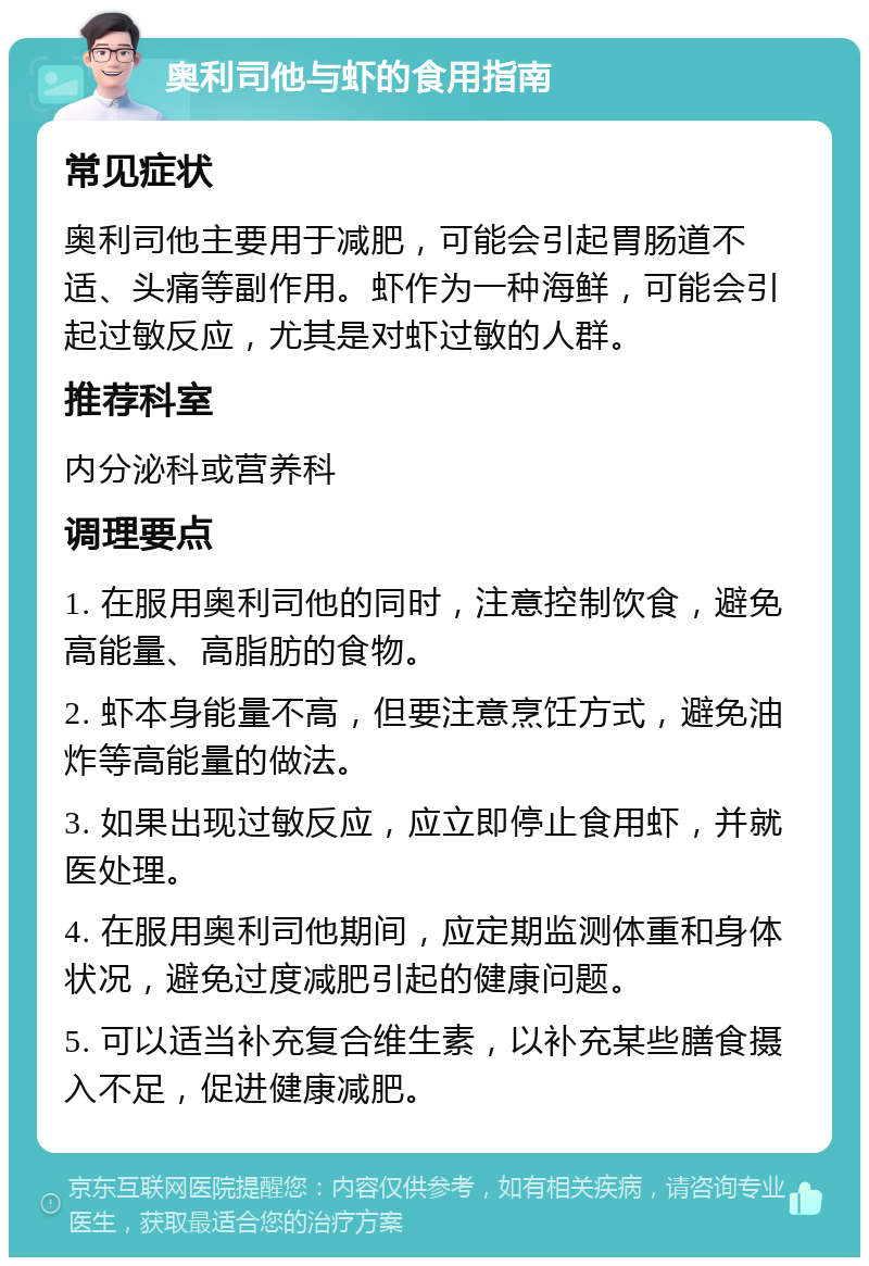 奥利司他与虾的食用指南 常见症状 奥利司他主要用于减肥，可能会引起胃肠道不适、头痛等副作用。虾作为一种海鲜，可能会引起过敏反应，尤其是对虾过敏的人群。 推荐科室 内分泌科或营养科 调理要点 1. 在服用奥利司他的同时，注意控制饮食，避免高能量、高脂肪的食物。 2. 虾本身能量不高，但要注意烹饪方式，避免油炸等高能量的做法。 3. 如果出现过敏反应，应立即停止食用虾，并就医处理。 4. 在服用奥利司他期间，应定期监测体重和身体状况，避免过度减肥引起的健康问题。 5. 可以适当补充复合维生素，以补充某些膳食摄入不足，促进健康减肥。