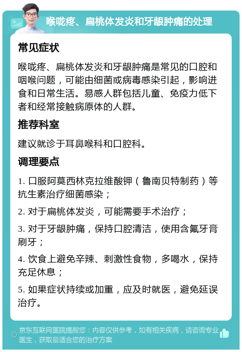 喉咙疼、扁桃体发炎和牙龈肿痛的处理 常见症状 喉咙疼、扁桃体发炎和牙龈肿痛是常见的口腔和咽喉问题，可能由细菌或病毒感染引起，影响进食和日常生活。易感人群包括儿童、免疫力低下者和经常接触病原体的人群。 推荐科室 建议就诊于耳鼻喉科和口腔科。 调理要点 1. 口服阿莫西林克拉维酸钾（鲁南贝特制药）等抗生素治疗细菌感染； 2. 对于扁桃体发炎，可能需要手术治疗； 3. 对于牙龈肿痛，保持口腔清洁，使用含氟牙膏刷牙； 4. 饮食上避免辛辣、刺激性食物，多喝水，保持充足休息； 5. 如果症状持续或加重，应及时就医，避免延误治疗。