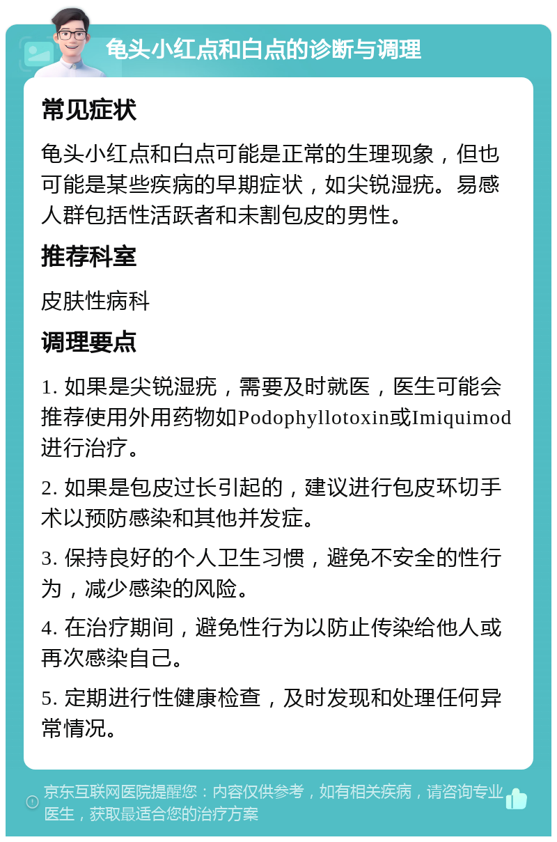 龟头小红点和白点的诊断与调理 常见症状 龟头小红点和白点可能是正常的生理现象，但也可能是某些疾病的早期症状，如尖锐湿疣。易感人群包括性活跃者和未割包皮的男性。 推荐科室 皮肤性病科 调理要点 1. 如果是尖锐湿疣，需要及时就医，医生可能会推荐使用外用药物如Podophyllotoxin或Imiquimod进行治疗。 2. 如果是包皮过长引起的，建议进行包皮环切手术以预防感染和其他并发症。 3. 保持良好的个人卫生习惯，避免不安全的性行为，减少感染的风险。 4. 在治疗期间，避免性行为以防止传染给他人或再次感染自己。 5. 定期进行性健康检查，及时发现和处理任何异常情况。