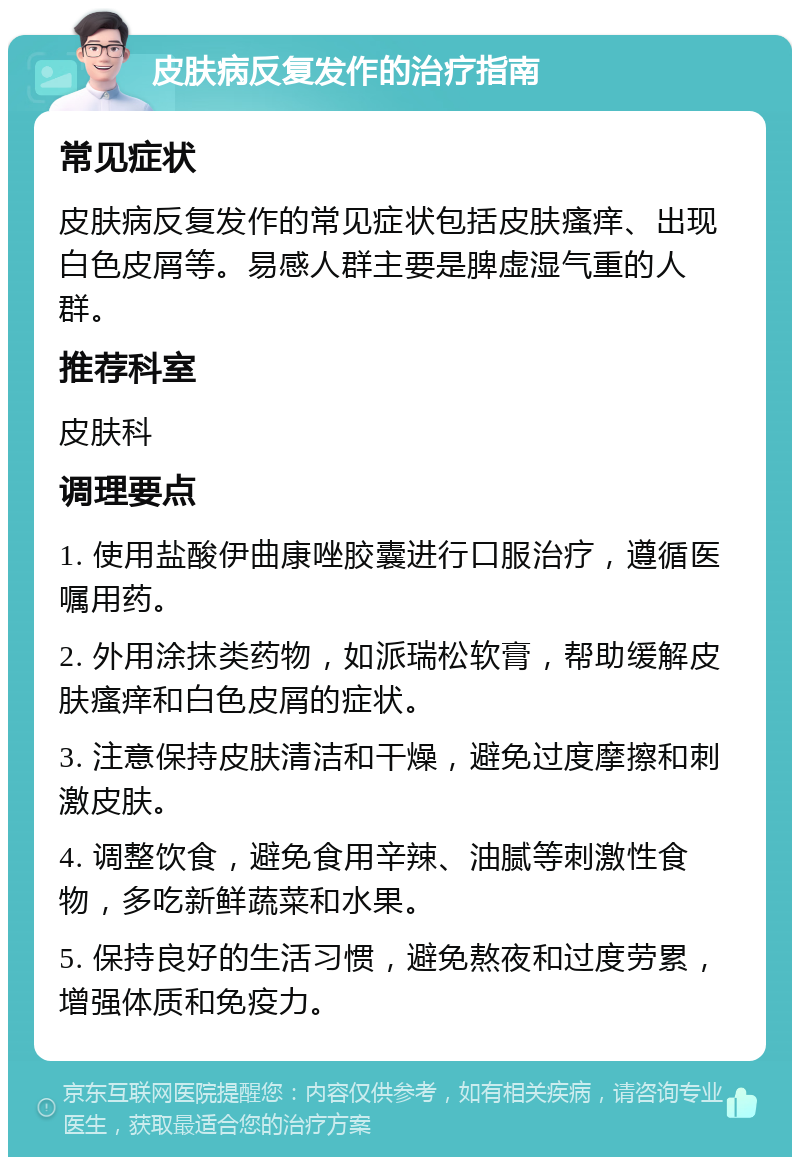 皮肤病反复发作的治疗指南 常见症状 皮肤病反复发作的常见症状包括皮肤瘙痒、出现白色皮屑等。易感人群主要是脾虚湿气重的人群。 推荐科室 皮肤科 调理要点 1. 使用盐酸伊曲康唑胶囊进行口服治疗，遵循医嘱用药。 2. 外用涂抹类药物，如派瑞松软膏，帮助缓解皮肤瘙痒和白色皮屑的症状。 3. 注意保持皮肤清洁和干燥，避免过度摩擦和刺激皮肤。 4. 调整饮食，避免食用辛辣、油腻等刺激性食物，多吃新鲜蔬菜和水果。 5. 保持良好的生活习惯，避免熬夜和过度劳累，增强体质和免疫力。