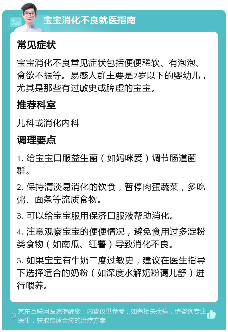 宝宝消化不良就医指南 常见症状 宝宝消化不良常见症状包括便便稀软、有泡泡、食欲不振等。易感人群主要是2岁以下的婴幼儿，尤其是那些有过敏史或脾虚的宝宝。 推荐科室 儿科或消化内科 调理要点 1. 给宝宝口服益生菌（如妈咪爱）调节肠道菌群。 2. 保持清淡易消化的饮食，暂停肉蛋蔬菜，多吃粥、面条等流质食物。 3. 可以给宝宝服用保济口服液帮助消化。 4. 注意观察宝宝的便便情况，避免食用过多淀粉类食物（如南瓜、红薯）导致消化不良。 5. 如果宝宝有牛奶二度过敏史，建议在医生指导下选择适合的奶粉（如深度水解奶粉蔼儿舒）进行喂养。