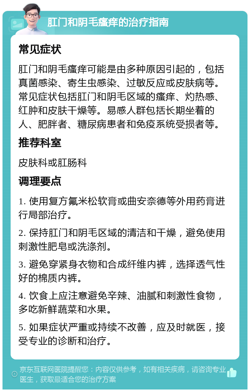 肛门和阴毛瘙痒的治疗指南 常见症状 肛门和阴毛瘙痒可能是由多种原因引起的，包括真菌感染、寄生虫感染、过敏反应或皮肤病等。常见症状包括肛门和阴毛区域的瘙痒、灼热感、红肿和皮肤干燥等。易感人群包括长期坐着的人、肥胖者、糖尿病患者和免疫系统受损者等。 推荐科室 皮肤科或肛肠科 调理要点 1. 使用复方氟米松软膏或曲安奈德等外用药膏进行局部治疗。 2. 保持肛门和阴毛区域的清洁和干燥，避免使用刺激性肥皂或洗涤剂。 3. 避免穿紧身衣物和合成纤维内裤，选择透气性好的棉质内裤。 4. 饮食上应注意避免辛辣、油腻和刺激性食物，多吃新鲜蔬菜和水果。 5. 如果症状严重或持续不改善，应及时就医，接受专业的诊断和治疗。