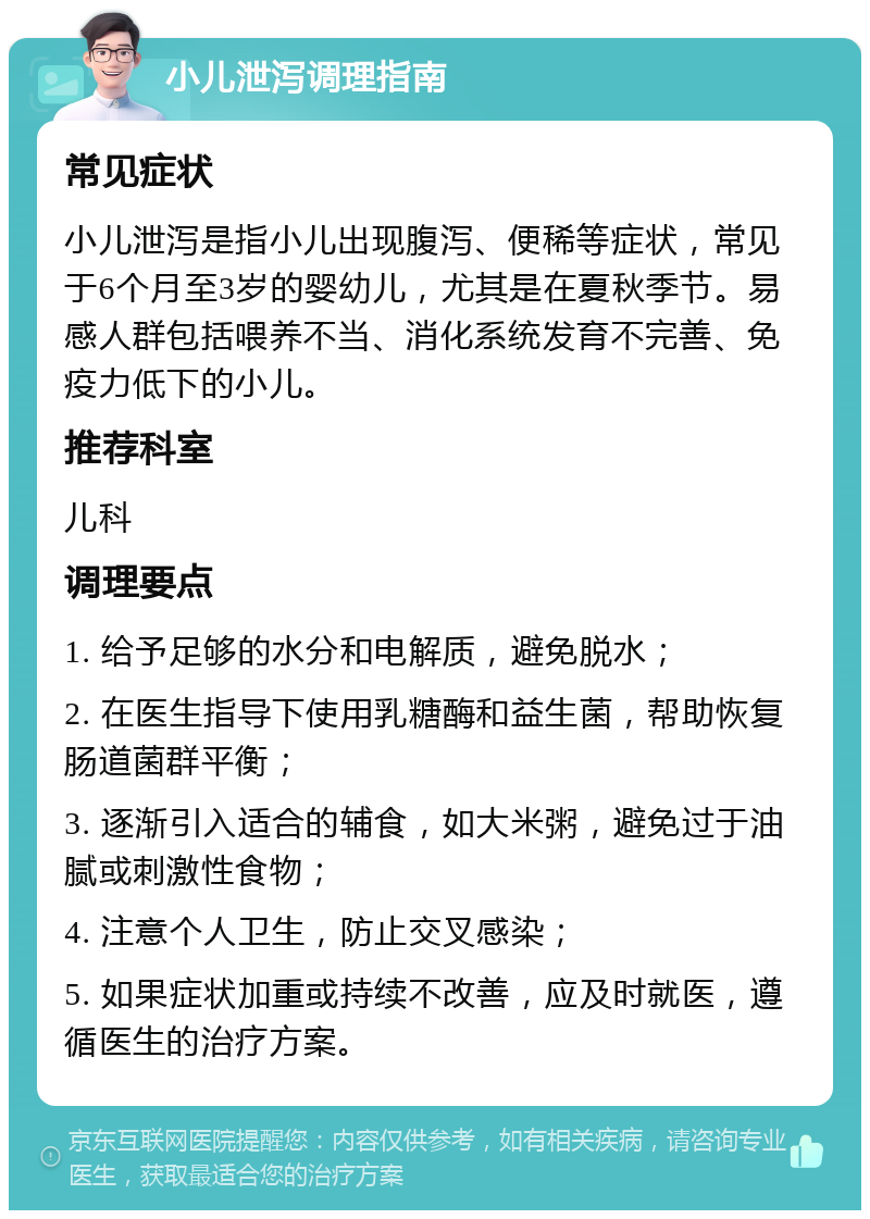 小儿泄泻调理指南 常见症状 小儿泄泻是指小儿出现腹泻、便稀等症状，常见于6个月至3岁的婴幼儿，尤其是在夏秋季节。易感人群包括喂养不当、消化系统发育不完善、免疫力低下的小儿。 推荐科室 儿科 调理要点 1. 给予足够的水分和电解质，避免脱水； 2. 在医生指导下使用乳糖酶和益生菌，帮助恢复肠道菌群平衡； 3. 逐渐引入适合的辅食，如大米粥，避免过于油腻或刺激性食物； 4. 注意个人卫生，防止交叉感染； 5. 如果症状加重或持续不改善，应及时就医，遵循医生的治疗方案。