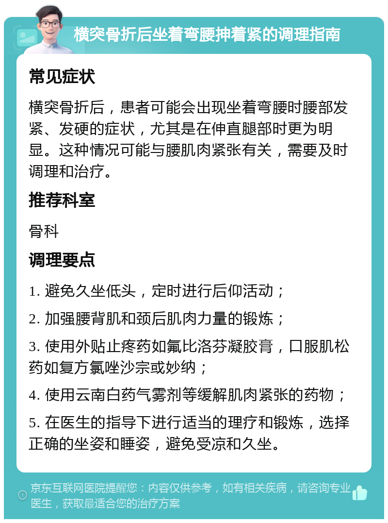 横突骨折后坐着弯腰抻着紧的调理指南 常见症状 横突骨折后，患者可能会出现坐着弯腰时腰部发紧、发硬的症状，尤其是在伸直腿部时更为明显。这种情况可能与腰肌肉紧张有关，需要及时调理和治疗。 推荐科室 骨科 调理要点 1. 避免久坐低头，定时进行后仰活动； 2. 加强腰背肌和颈后肌肉力量的锻炼； 3. 使用外贴止疼药如氟比洛芬凝胶膏，口服肌松药如复方氯唑沙宗或妙纳； 4. 使用云南白药气雾剂等缓解肌肉紧张的药物； 5. 在医生的指导下进行适当的理疗和锻炼，选择正确的坐姿和睡姿，避免受凉和久坐。