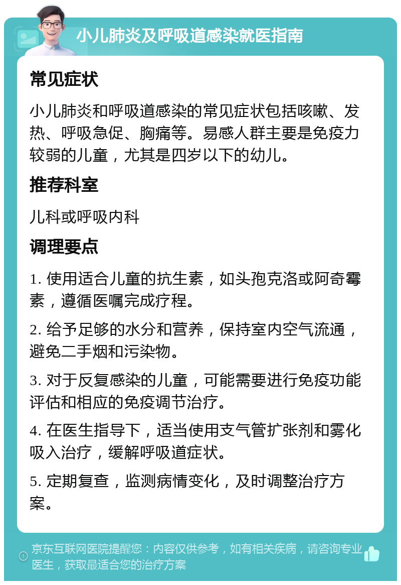 小儿肺炎及呼吸道感染就医指南 常见症状 小儿肺炎和呼吸道感染的常见症状包括咳嗽、发热、呼吸急促、胸痛等。易感人群主要是免疫力较弱的儿童，尤其是四岁以下的幼儿。 推荐科室 儿科或呼吸内科 调理要点 1. 使用适合儿童的抗生素，如头孢克洛或阿奇霉素，遵循医嘱完成疗程。 2. 给予足够的水分和营养，保持室内空气流通，避免二手烟和污染物。 3. 对于反复感染的儿童，可能需要进行免疫功能评估和相应的免疫调节治疗。 4. 在医生指导下，适当使用支气管扩张剂和雾化吸入治疗，缓解呼吸道症状。 5. 定期复查，监测病情变化，及时调整治疗方案。